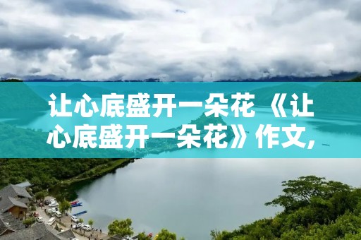 让心底盛开一朵花 《让心底盛开一朵花》作文,800字 让心底盛开一朵花 《让心底盛开一朵花》作文,800字