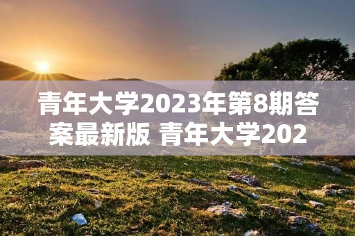 青年大学2023年第8期答案最新版 青年大学2023第六期答案是什么