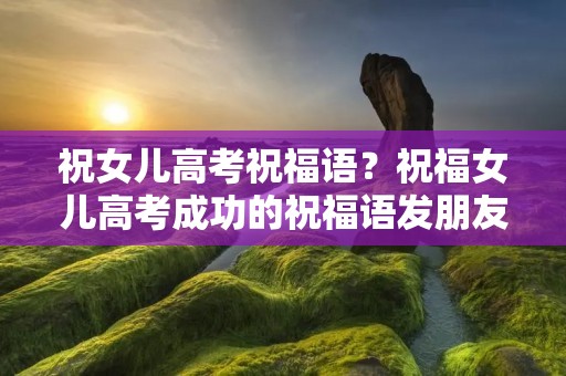祝女儿高考祝福语?祝福女儿高考成功的祝福语发朋友圈 祝福小孩高考的句子