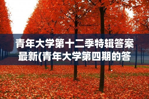 青年大学第十二季特辑答案最新(青年大学第四期的答案是什么) 青年大学第十二季特辑答案最新(青年大学第四期的答案是什么)