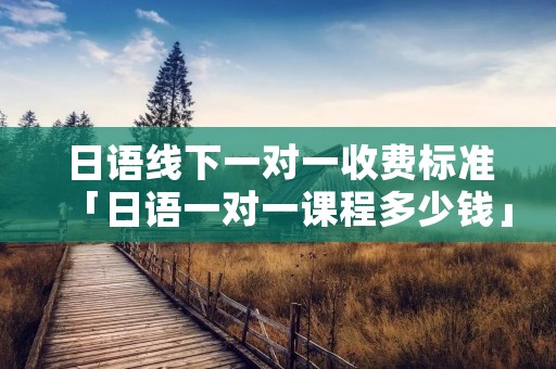 日语线下一对一收费标准「日语一对一课程多少钱」 日语线下一对一收费标准「日语一对一课程多少钱」