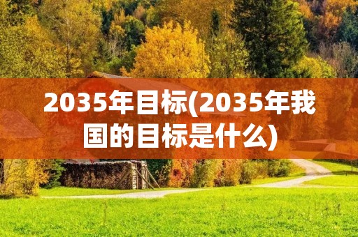 2035年目标(2035年我国的目标是什么) 2035年目标(2035年我国的目标是什么)