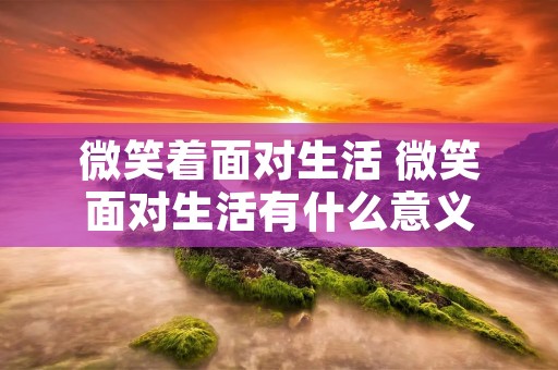 微笑着面对生活 微笑面对生活有什么意义 微笑着面对生活 微笑面对生活有什么意义