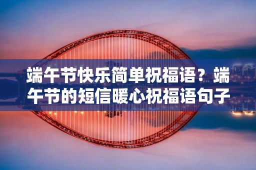 端午节快乐简单祝福语?端午节的短信暖心祝福语句子50句 端午节快乐简单祝福语?端午节的短信暖心祝福语句子50句