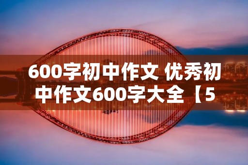 600字初中作文 优秀初中作文600字大全【5篇】