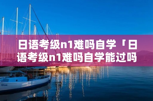 日语考级n1难吗自学「日语考级n1难吗自学能过吗」