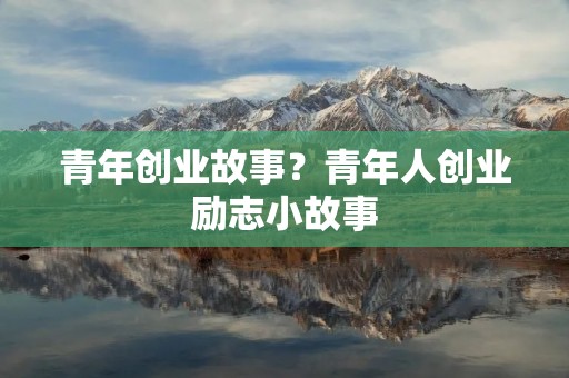 青年创业故事?青年人创业励志小故事 青年创业故事?青年人创业励志小故事
