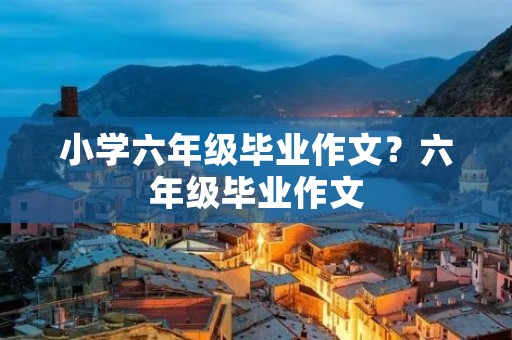 小学六年级毕业作文?六年级毕业作文 小学六年级毕业作文?六年级毕业作文