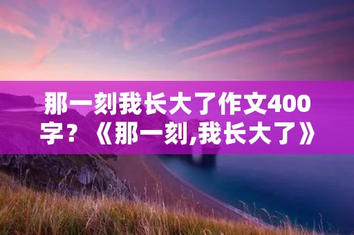 那一刻我长大了作文400字?《那一刻,我长大了》作文400字 那一刻我长大了作文400字?《那一刻,我长大了》作文400字