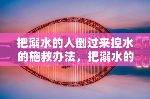 把溺水的人倒过来控水的施救办法,把溺水的人倒过来控水的施救办法,正确吗 把溺水的人倒过来控水的施救办法,把溺水的人倒过来控水的施救办法,正确吗