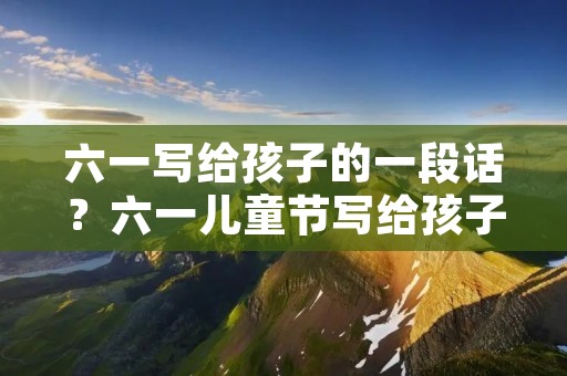 六一写给孩子的一段话?六一儿童节写给孩子的一段话 六一写给孩子的一段话?六一儿童节写给孩子的一段话