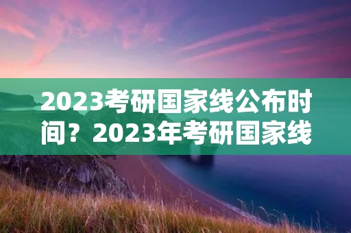 2023考研国家线公布时间?2023年考研国家线什么时候公布