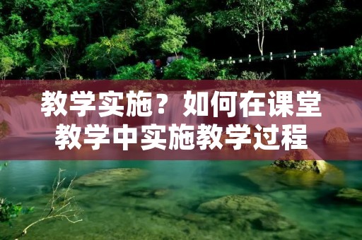 教学实施?如何在课堂教学中实施教学过程
