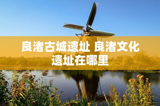 良渚古城遗址 良渚文化遗址在哪里