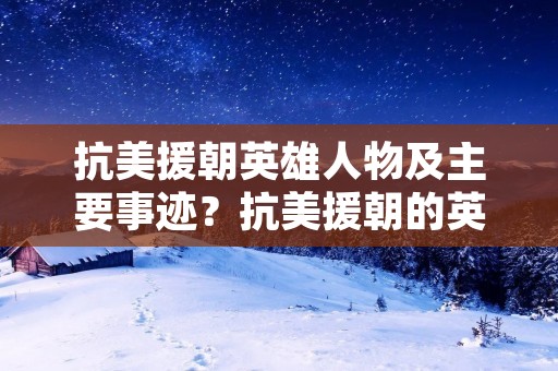 抗美援朝英雄人物及主要事迹?抗美援朝的英雄人物的简要事迹 抗美援朝英雄人物及主要事迹?抗美援朝的英雄人物的简要事迹
