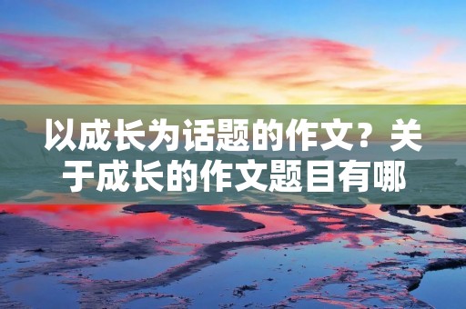 以成长为话题的作文?关于成长的作文题目有哪些