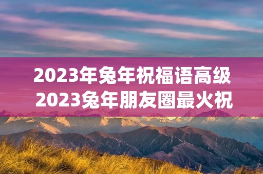 2023年兔年祝福语高级 2023兔年朋友圈最火祝福语(简短80句) 2023年兔年祝福语高级 2023兔年朋友圈最火祝福语(简短80句)