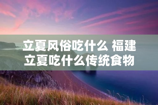 立夏风俗吃什么 福建立夏吃什么传统食物 立夏风俗吃什么 福建立夏吃什么传统食物