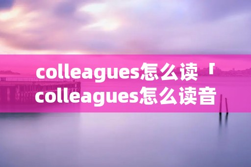 colleagues怎么读「colleagues怎么读音发音英语」 colleagues怎么读「colleagues怎么读音发音英语」