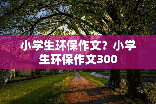 小学生环保作文?小学生环保作文300