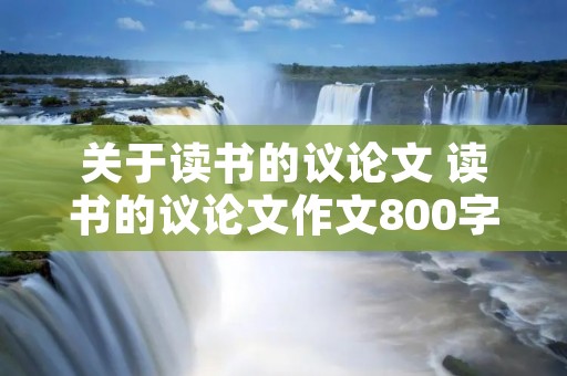 关于读书的议论文 读书的议论文作文800字五篇 关于读书的议论文 读书的议论文作文800字五篇