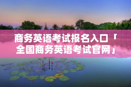 商务英语考试报名入口「全国商务英语考试官网」 商务英语考试报名入口「全国商务英语考试官网」