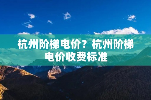 杭州阶梯电价?杭州阶梯电价收费标准 杭州阶梯电价?杭州阶梯电价收费标准