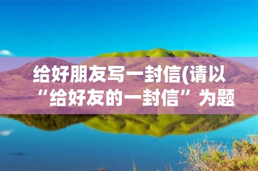 给好朋友写一封信(请以“给好友的一封信”为题写一封100字左右的信) 给好朋友写一封信(请以“给好友的一封信”为题写一封100字左右的信)