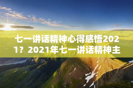 七一讲话精神心得感悟2021?2021年七一讲话精神主要内容是什么