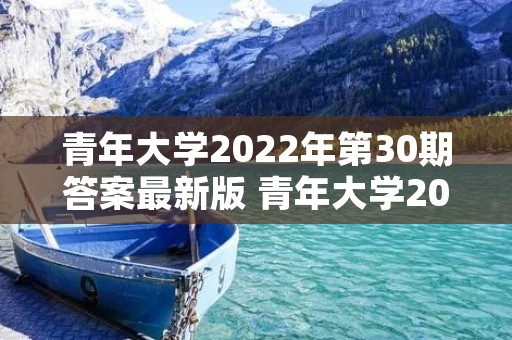 青年大学2022年第30期答案最新版 青年大学2022年第20期在哪看