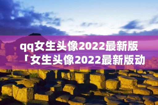 qq女生头像2022最新版「女生头像2022最新版动漫」