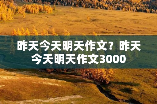 昨天今天明天作文?昨天今天明天作文3000 昨天今天明天作文?昨天今天明天作文3000