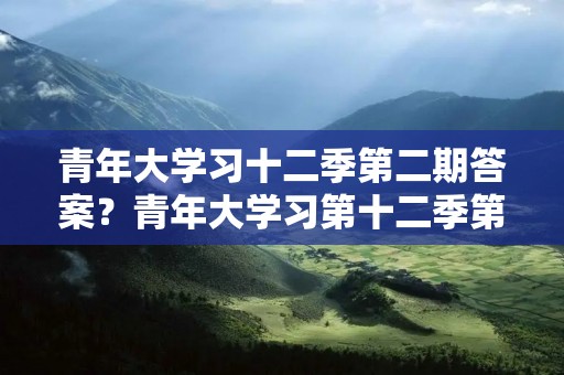 青年大学习十二季第二期答案?青年大学习第十二季第二期问题及答案大全 青年大学习十二季第二期答案?青年大学习第十二季第二期问题及答案大全