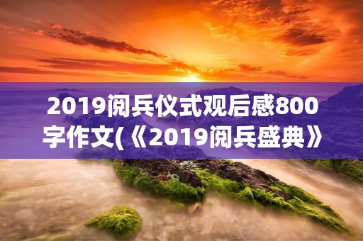 2019阅兵仪式观后感800字作文(《2019阅兵盛典》观后感450字作文5篇)