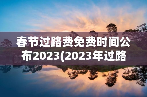 春节过路费免费时间公布2023(2023年过路费免费时间表)