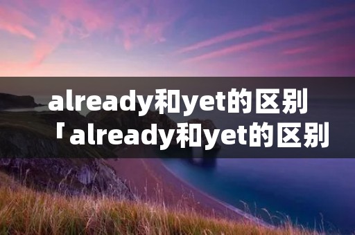 already和yet的区别「already和yet的区别just」 already和yet的区别「already和yet的区别just」