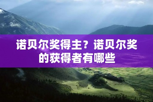 诺贝尔奖得主?诺贝尔奖的获得者有哪些 诺贝尔奖得主?诺贝尔奖的获得者有哪些