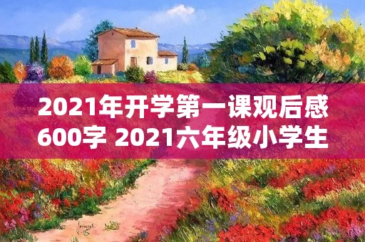 2021年开学第一课观后感600字 2021六年级小学生开学第一课观后感600字5篇