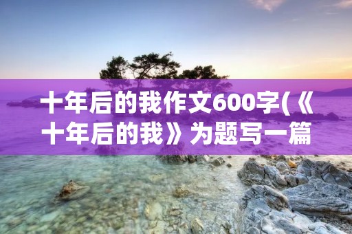 十年后的我作文600字(《十年后的我》为题写一篇600字作文)
