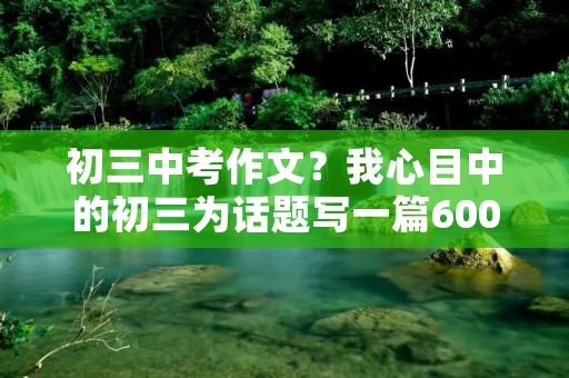 初三中考作文?我心目中的初三为话题写一篇600字作文 初三中考作文?我心目中的初三为话题写一篇600字作文
