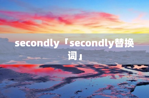 secondly「secondly替换词」 secondly「secondly替换词」