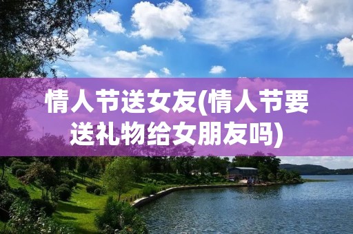 情人节送女友(情人节要送礼物给女朋友吗) 情人节送女友(情人节要送礼物给女朋友吗)