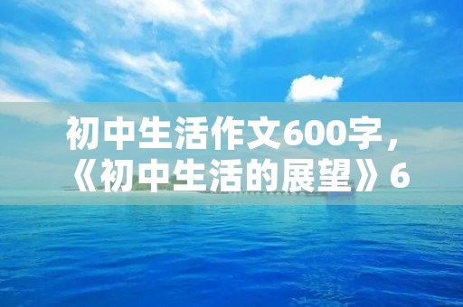 初中生活作文600字,《初中生活的展望》600字作文 初中生活作文600字,《初中生活的展望》600字作文