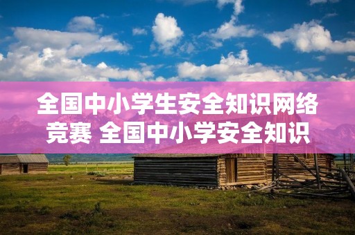 全国中小学生安全知识网络竞赛 全国中小学安全知识竞赛网址是什么