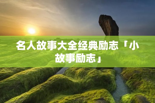 名人故事大全经典励志「小故事励志」 名人故事大全经典励志「小故事励志」