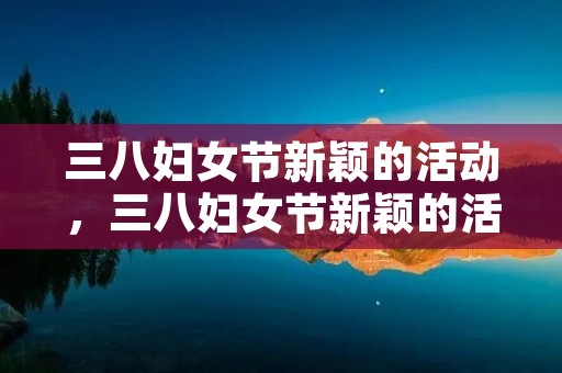 三八妇女节新颖的活动,三八妇女节新颖的活动有哪些 三八妇女节新颖的活动,三八妇女节新颖的活动有哪些