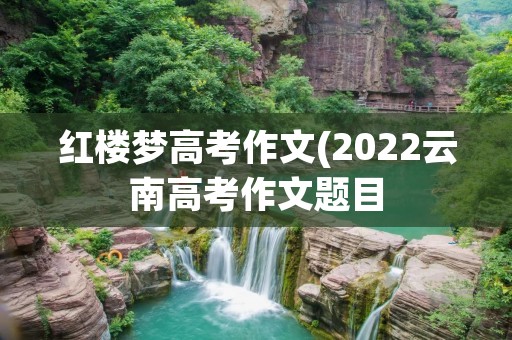 红楼梦高考作文(2022云南高考作文题目:红楼梦)