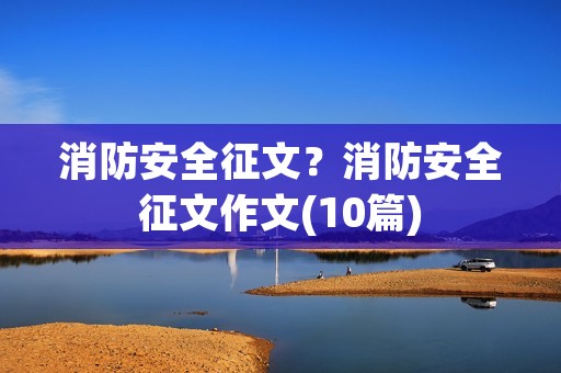 消防安全征文?消防安全征文作文(10篇) 消防安全征文?消防安全征文作文(10篇)