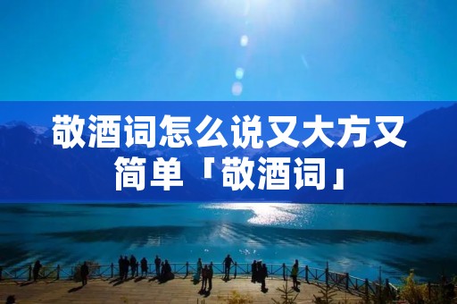 敬酒词怎么说又大方又简单「敬酒词」