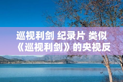 巡视利剑 纪录片 类似《巡视利剑》的央视反腐纪录片还有哪些